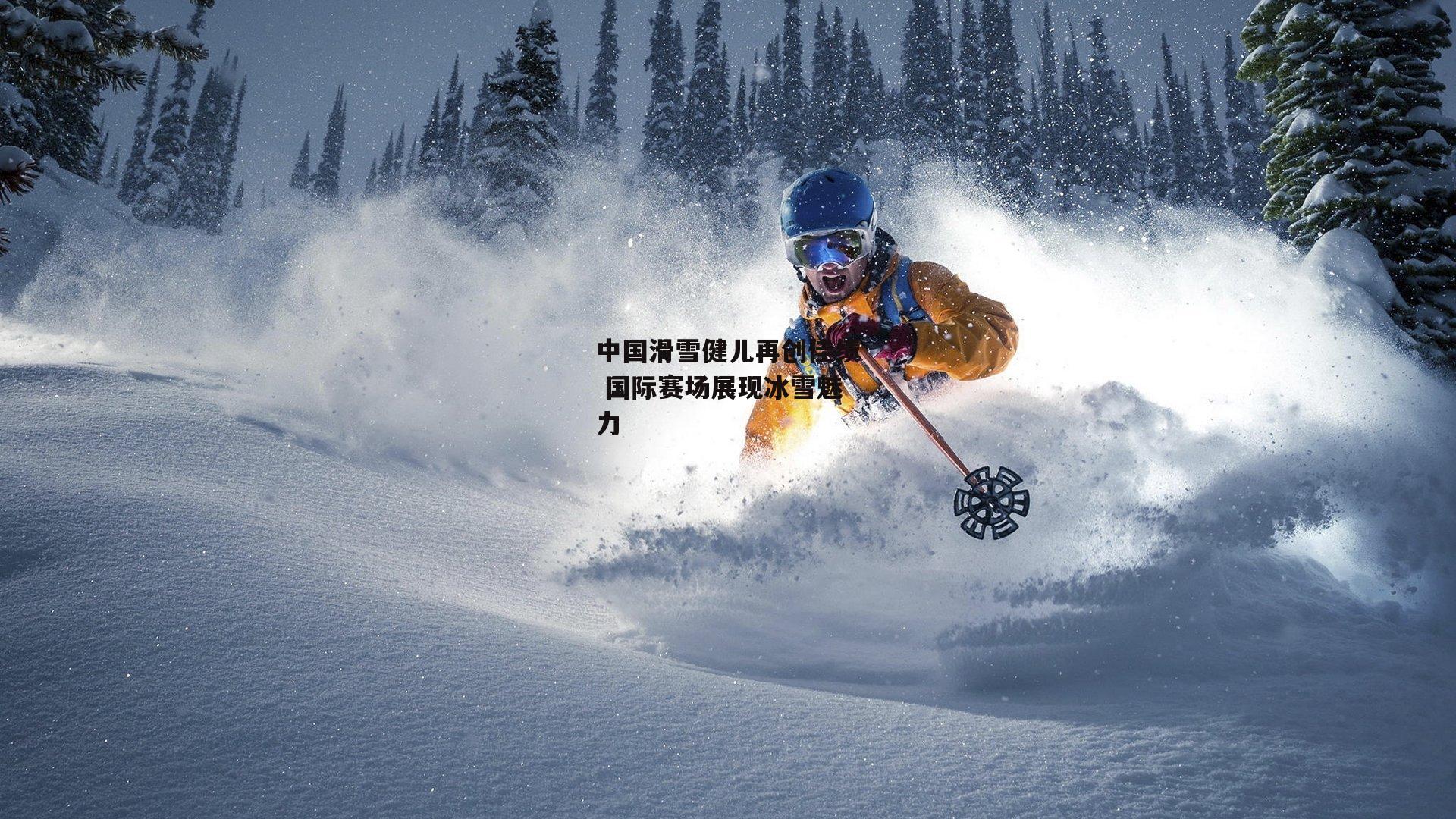 中国滑雪健儿再创佳绩 国际赛场展现冰雪魅力