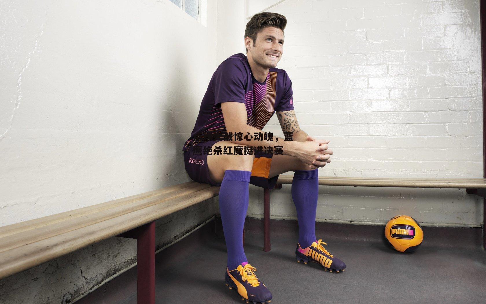 点球大战惊心动魄,蓝鹰绝杀红魔挺进决赛