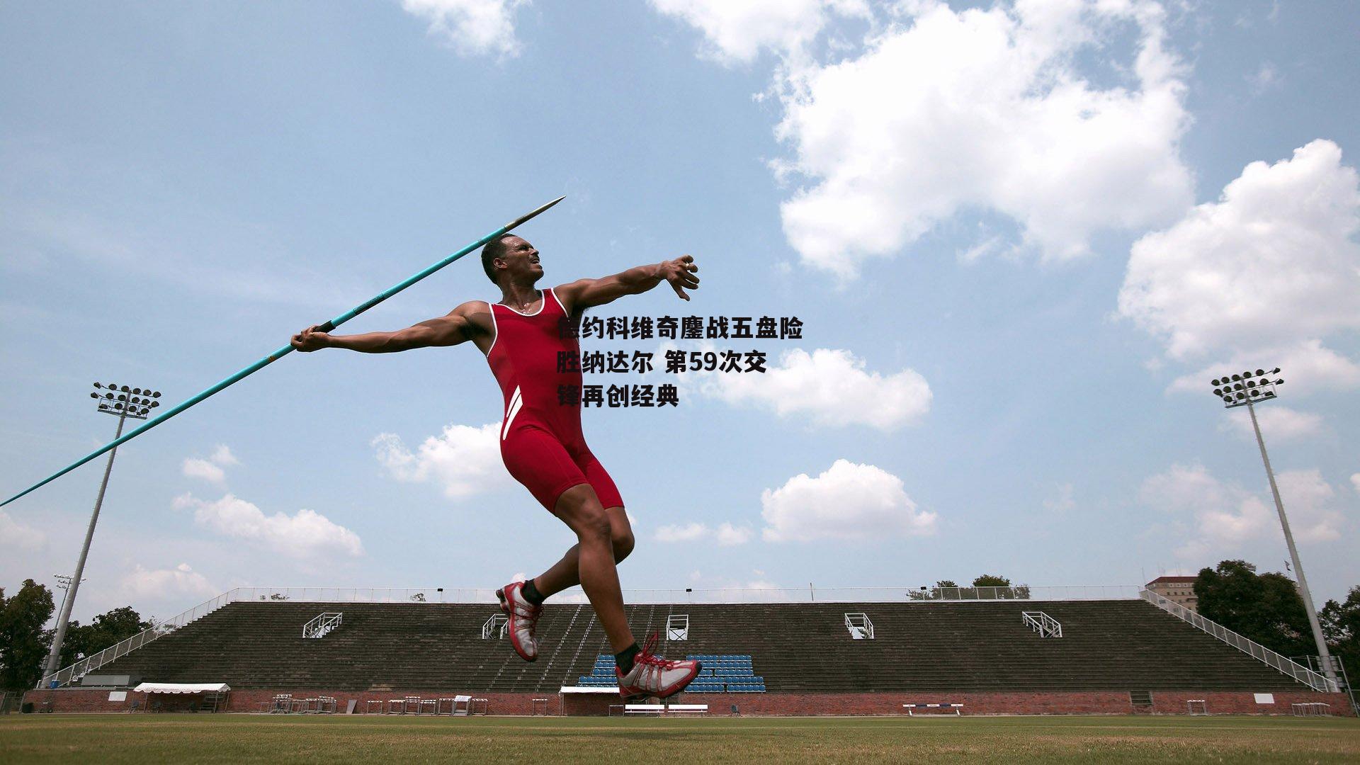 德约科维奇鏖战五盘险胜纳达尔 第59次交锋再创经典