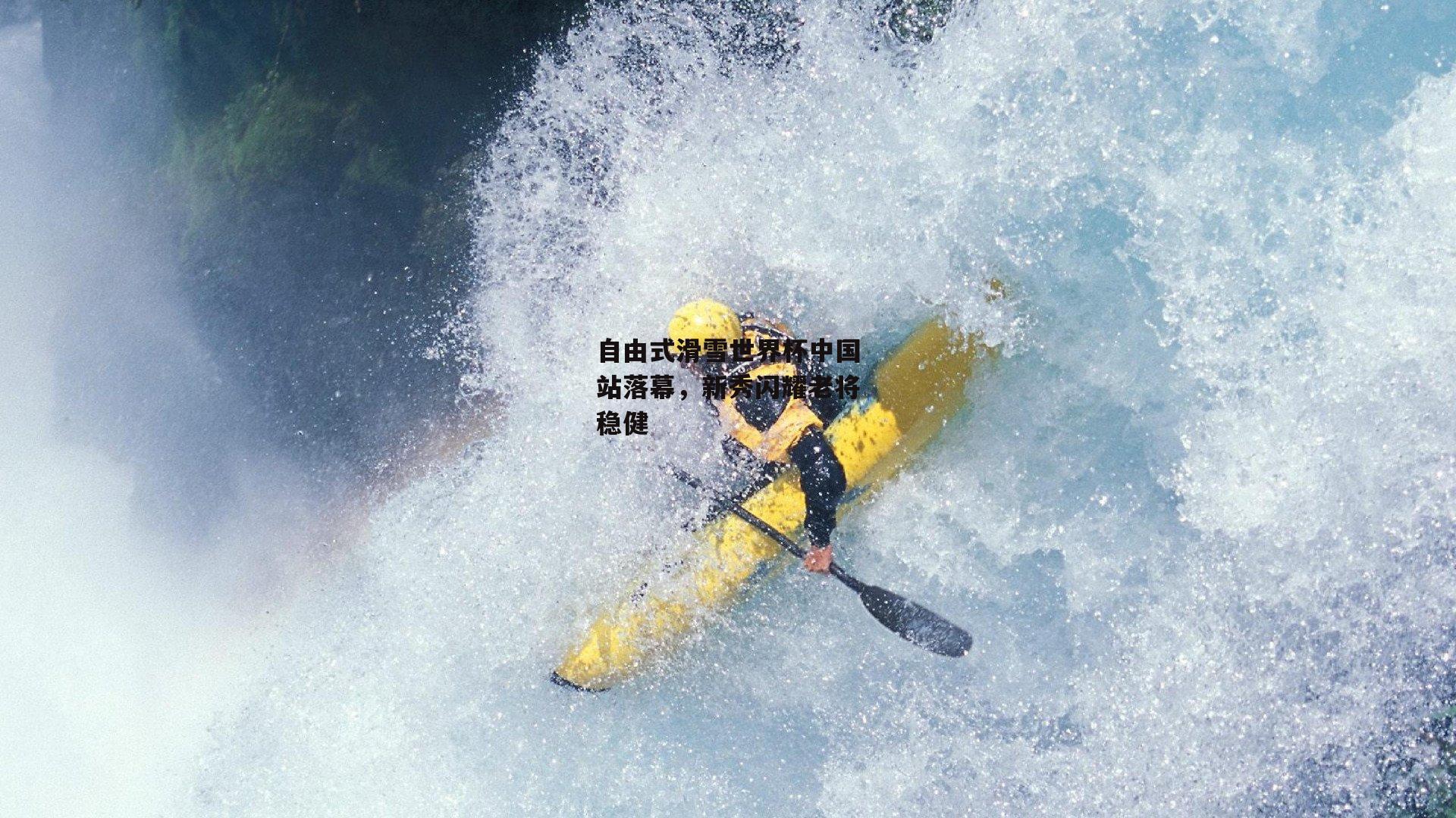 自由式滑雪世界杯中国站落幕，新秀闪耀老将稳健